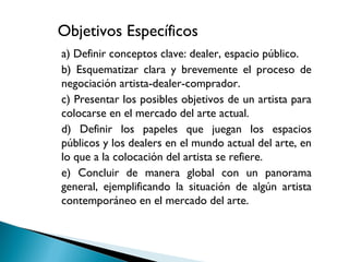 • a) Definir conceptos clave: dealer, espacio público.
• b) Esquematizar clara y brevemente el proceso de
negociación artista-dealer-comprador.
• c) Presentar los posibles objetivos de un artista para
colocarse en el mercado del arte actual.
• d) Definir los papeles que juegan los espacios
públicos y los dealers en el mundo actual del arte, en
lo que a la colocación del artista se refiere.
• e) Concluir de manera global con un panorama
general, ejemplificando la situación de algún artista
contemporáneo en el mercado del arte.
Objetivos Específicos
 