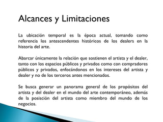 •
La ubicación temporal es la época actual, tomando como
referencia los antescendentes históricos de los dealers en la
historia del arte.
Abarcar únicamente la relación que sostienen el artista y el dealer,
tanto con los espacios públicos y privados como con compradores
públicos y privados, enfocándonos en los intereses del artista y
dealer y no de los terceros antes mencionados.
Se busca generar un panorama general de los propósitos del
artista y del dealer en el mundo del arte contemporáneo, además
de la posisción del artista como miembro del mundo de los
negocios.
Alcances y Limitaciones
 