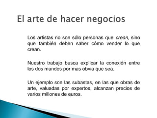  Los artistas no son sólo personas que crean, sino
que también deben saber cómo vender lo que
crean.
• Nuestro trabajo busca explicar la conexión entre
los dos mundos por mas obvia que sea.
• Un ejemplo son las subastas, en las que obras de
arte, valuadas por expertos, alcanzan precios de
varios millones de euros.
 