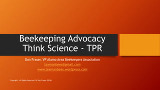 Beekeeping Advocacy
Think Science - TPR
Don Fraser, VP Alamo Area Beekeepers Association
texmanbees@gmail.com
www.texmanbees.wordpress.com
Copyright - All Rights Reserved- Dr Don Fraser (2018)
 