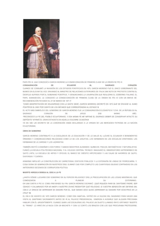 PAPA PÍO IX, QUE CONCEDIÓ A GARCÍA MORENO LA CONDECORACIÓN DE PRIMERA CLASE DE LA ORDEN DE PÍO IX
CONSAGRACIÓN               DE               ECUADOR               AL             SAGRADO               CORAZÓN
CUANDO SE CONSUMÓ LA INVASIÓN DE LOS ESTADOS PONTIFICIOS EN 1870, GARCÍA MORENO FUE EL ÚNICO GOBERNANTE DEL
MUNDO EN ELEVAR SU VOZ, ENVIANDO AL MINISTRO DE RELACIONES EXTERIORES DE ITALIA UNA NOTA DE PROTESTA CONTRA EL
DESPOJO SUFRIDO POR EL SOBERANO PONTÍFICE, Y DENUNCIANDO LA USURPACIÓN QUE REALIZARA EL GOBIERNO ITALIANO. EL
PAPA, AGRADECIDO, LE CONCEDIÓ LA CONDECORACIÓN DE PRIMERA CLASE DE LA ORDEN DE PÍO IX CON UN BREVE DE
RECOMENDACIÓN FECHADO EL 27 DE MARZO DE 1871.7
“COMO MANIFESTACIÓN DE SOLIDARIDAD CON LA SANTA SEDE, (GARCÍA MORENO) DECRETÓ EN 1873 QUE SE ENVIASE AL SUMO
PONTÍFICE EL DIEZ POR CIENTO DE LOS DÉCIMOS QUE CORRESPONDÍAN AL ESTADO”.8
EL ACTO MÁS SIMBÓLICO DEL GOBIERNO DE GARCÍA MORENO FUE LA CONSAGRACIÓN ECLESIÁSTICA Y CIVIL DE LA REPÚBLICA AL
SAGRADO               CORAZÓN              DE           JESÚS             ESE             MISMO             AÑO.
“RECONOZCO LA FE DEL PUEBLO ECUATORIANO, Y ESA MISMA FE ME IMPONE EL SAGRADO DEBER DE CONSERVAR INTACTO SU
DEPÓSITO” AFIRMÓ EL GRAN ESTADISTA EN AQUELLA SOLEMNE OCASIÓN.9
YA EN 1861 UN DECRETO DE LA CONVENCIÓN HABÍA DECLARADO A LA VIRGEN DE LAS MERCEDES PATRONA DE LA NACIÓN
ECUATORIANA.

OBRA DE GOBIERNO

GARCÍA MORENO CONTRIBUYÓ A LA EXCELENCIA DE LA EDUCACIÓN Y DE LA SALUD AL LLEVAR AL ECUADOR A BENEMÉRITAS
ÓRDENES Y CONGREGACIONES RELIGIOSAS COMO LA DE LOS JESUITAS, LOS HERMANOS DE LAS ESCUELAS CRISTIANAS, LAS
HERMANAS DE LA CARIDAD Y LOS LAZARISTAS.

TAMBIÉN INVITÓ A ENSEÑAR A DOCTORES Y SABIOS MAESTROS ALEMANES: QUÍMICOS, FÍSICOS, MATEMÁTICOS Y NATURALISTAS.
FUNDÓ LA ESCUELA POLITÉCNICA NACIONAL Y EL COLEGIO CENTRAL TÉCNICO. INAUGURÓ EL OBSERVATORIO ASTRONÓMICO DE
QUITO (1873), LA ESCUELA DE ARTES Y OFICIOS; EL BANCO DE CRÉDITO HIPOTECARIO Y LAS CAJAS DE AHORROS DE QUITO,
GUAYAQUIL Y CUENCA.

ASIMISMO IMPULSÓ LA CONSTRUCCIÓN DE CARRETERAS, EDIFICIOS PÚBLICOS Y LA EXTENSIÓN DE LÍNEAS DE FERROCARRIL Y,
COSA DIGNA DE ADMIRACIÓN EN NUESTROS DÍAS, ELIMINÓ CASI POR COMPLETO LAS CUANTIOSAS DEUDAS CONTRAÍDAS EN LOS
ANTERIORES DECENIOS DE CORRUPCIÓN POLÍTICA.

MUERTE HEROICA DEBIDA AL ODIO A LA FE

¿HASTA DÓNDE LLEGARÍA ESE GOBIERNO EN SU FERVOR RELIGIOSO? ERA LA PREOCUPACIÓN DE LAS LOGIAS MASÓNICAS, QUE
COMENZARON                      A                   PLANEAR                     SU                   EXTERMINIO.
EN UNA CARTA A PÍO IX, COMO PREVIENDO SU FIN, GARCÍA MORENO ESCRIBIÓ: “¡QUÉ RIQUEZA PARA MI, SANTÍSIMO PADRE, SER
ODIADO Y CALUMNIADO POR MI AMOR A NUESTRO DIVINO REDENTOR! QUÉ FELICIDAD, SI VUESTRA BENDICIÓN ME OBTIENE DEL
CIELO LA GRACIA DE DERRAMAR MI SANGRE POR ÉL, QUE SIENDO DIOS QUISO DERRAMAR SU SANGRE POR NOSOTROS EN LA
CRUZ”.10
EL DÍA 6 DE AGOSTO DE 1875 GARCÍA MORENO, COMO ERA HABITUAL, ENTRÓ EN LA IGLESIA DEL SAGRARIO PARA HACER UNA
VISITA AL SANTÍSIMO SACRAMENTO ANTES DE IR AL PALACIO PRESIDENCIAL. VINIERON A AVISARLE QUE ALGUIEN PRECISABA
HABLAR CON ÉL URGENTEMENTE. CUANDO SUBÍA LAS ESCALERAS DEL PALACIO UN SUJETO LLAMADO RAYO GRITANDO “MUERTE
AL TIRANO” LO HIRIÓ EN LA NUCA CON UN MACHETE Y CASI LE CORTÓ LOS BRAZOS CON LOS QUE PROCURABA PROTEGERSE,
 
