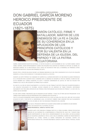 //   DON GABRIEL GARCÍA MORENO//

DON GABRIEL GARCÍA MORENO
HEROICO PRESIDENTE DE
ECUADOR
(1821-1875)
                                           VARÓN CATÓLICO, FIRME Y
                                           BATALLADOR, MÁRTIR DE LOS
                                           ENEMIGOS DE LA FE A CAUSA
                                           DE SU COHERENCIA EN LA
                                           APLICACIÓN DE LOS
                                           PRINCIPIOS CATÓLICOS Y
                                           POR SU VALENTÍA EN LA
                                           DEFENSA DE LA IGLESIA, DEL
                                           PAPADO Y DE LA PATRIA
                                           ECUATORIANA
GABRIEL GARCÍA MORENO NACIÓ EN GUAYAQUIL, AL SUR DE ECUADOR, EL 24 DE DICIEMBRE DE 1821. SU PADRE GABRIEL GARCÍA
GÓMEZ, ESPAÑOL, MURIÓ REPENTINAMENTE CUANDO ERA PEQUEÑO POCO DESPUÉS DE PERDER SU FORTUNA. SU MADRE, DA.
MERCEDES MORENO, DE LA ARISTOCRACIA LOCAL, BUSCÓ UN SACERDOTE PARA QUE LE ENSEÑARA LAS PRIMERAS LETRAS;
DESPUÉS ESTUDIÓ EN EL COLEGIO SAN FERNANDO DE QUITO.

MOVIDO POR EL FERVOR RELIGIOSO RECIBIÓ LAS ÓRDENES MENORES EN 1838, PERO CONVENCIDO DE SU FALTA DE VOCACIÓN
INGRESÓ A LA FACULTAD DE DERECHO Y YA RECIBIDO SE DEDICÓ A LA POLÍTICA.

DURANTE UN CORTO PERÍODO FUE COMISARIO DE GUERRA EN LA JURISDICCIÓN NORTE; EN 1846 DIRIGIÓ ALGUNOS PERIÓDICOS
DE LA OPOSICIÓN PERO COOPERÓ CON EL GOBIERNO ANTE LA AMENAZA DE INVASIÓN AL PAÍS DEL GENERAL FLORES EN 1847.
ACTIVO MIEMBRO DEL CONSEJO MUNICIPAL DE QUITO Y DESPUÉS GOBERNADOR DE GUAYAS, EN 1849 FUE EXILIADO POR
PRIMERA VEZ E HIZO AL AÑO SIGUIENTE SU PRIMER VIAJE A EUROPA.

DE VUELTA A SU PAÍS SE DEDICÓ NUEVAMENTE A LA POLÍTICA. EN 1853 TRABAJÓ CON ÉXITO PARA QUE ECUADOR RECIBIERA A
LOS JESUITAS EXPULSADOS DE COLOMBIA. ELEGIDO SENADOR SE VIO IMPEDIDO DE TOMAR POSESIÓN. DESTERRADO
NUEVAMENTE POR TRES AÑOS APROVECHÓ ESE PERÍODO PARA PROFUNDIZAR SUS ESTUDIOS EN FRANCIA Y LO HIZO CON TAL
AHÍNCO QUE SE ENFERMÓ.

EN UNA CARTA AFIRMA: “RECONOZCO QUE HE ABUSADO DE MIS FUERZAS, Y POCO FALTÓ PARA QUE ME PERJUDICARA. NI MI
CABEZA NI MIS FUERZAS ESTÁN EN PROPORCIÓN CON LA ENERGÍA DE MI VOLUNTAD.” 1
VUELTO A ECUADOR DESEMPEÑÓ VARIOS CARGOS IMPORTANTES EN LA VIDA CULTURAL DEL PAÍS. EN EL AÑO 1857 FUE ELEGIDO
ALCALDE DE QUITO Y RECTOR DE LA UNIVERSIDAD LOCAL. SE DESTACÓ TAMBIÉN COMO SENADOR POR SUS FULGURANTES
INTERVENCIONES HASTA QUE EL DÍA 2 DE ABRIL DE 1861 FUE DESIGNADO PRESIDENTE DE LA NACIÓN.

                         CRUZ QUE EL PRESIDENTE-MÁRTIR DE ECUADOR CARGÓ SOBRE SUS HOMBROS EN UNA SEMANA
                         SANTA, HOY EXPUESTA EN LA CATEDRAL DE QUITO
                         MISIÓN PROVIDENCIAL: LIBRAR AL PAÍS DEL CAOS

                         ECUADOR JUNTO CON VENEZUELA FORMABA PARTE DE LA GRAN COLOMBIA, CREADA POR BOLÍVAR
                         DESPUÉS DE LAS GUERRAS DE LA INDEPENDENCIA A PRINCIPIOS DEL SIGLO XIX, Y SURGIÓ COMO
                         NACIÓN INDEPENDIENTE EN 1830 CON EL DESMORONAMIENTO DE ESA UNIÓN. LAS REVOLUCIONES
                         QUE SE SIGUIERON LANZARON EL PAÍS AL CAOS. MALOS GOBIERNOS, ADEMÁS DE RESENTIMIENTOS
                         NACIONALES (EL LITORAL CONTRA LA SIERRA,         BURGUESES DE      GUAYAQUIL CONTRA LOS
                         PROPIETARIOS RURALES DE LA REGIÓN MONTAÑOSA, BLANCOS CONTRA INDIOS Y NEGROS), HACÍAN
 