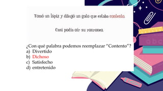 ¿Con qué palabra podemos reemplazar “Contento”?
a) Divertido
b) Dichoso
c) Satisfecho
d) entretenido
 