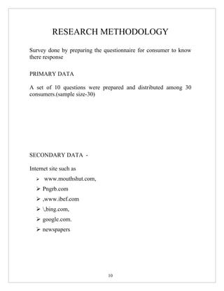 RESEARCH METHODOLOGY
Survey done by preparing the questionnaire for consumer to know
there response

PRIMARY DATA

A set of 10 questions were prepared and distributed among 30
consumers.(sample size-30)




SECONDARY DATA -

Internet site such as
     www.mouthshut.com,
   Pngrb.com
   ,www.ibef.com
   ,bing.com,
   google.com.
   newspapers




                              10
 
