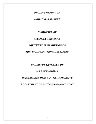 PROJECT REPORT ON

        INDIAN GAS MARKET




           SUBMITTED BY

        MANISHA GORAKSHA

    FOR THE POST GRADUTION OF

   MBA IN INTERNATIONAL BUSINESS




      UNDER THE GUIDANCE OF

          MR PATWARDHAN

PADMASHREE DR.D.Y .PATIL UNIVERSITY

DEPARTMENT OF BUSINESS MANAGEMENT




                 2
 