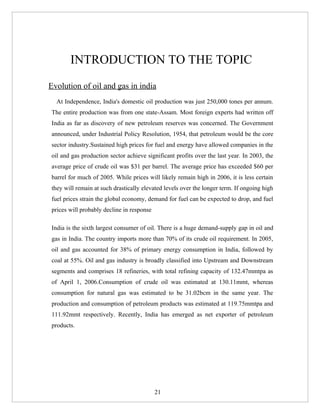 INTRODUCTION TO THE TOPIC
Evolution of oil and gas in india
  At Independence, India's domestic oil production was just 250,000 tones per annum.
The entire production was from one state-Assam. Most foreign experts had written off
India as far as discovery of new petroleum reserves was concerned. The Government
announced, under Industrial Policy Resolution, 1954, that petroleum would be the core
sector industry.Sustained high prices for fuel and energy have allowed companies in the
oil and gas production sector achieve significant profits over the last year. In 2003, the
average price of crude oil was $31 per barrel. The average price has exceeded $60 per
barrel for much of 2005. While prices will likely remain high in 2006, it is less certain
they will remain at such drastically elevated levels over the longer term. If ongoing high
fuel prices strain the global economy, demand for fuel can be expected to drop, and fuel
prices will probably decline in response

India is the sixth largest consumer of oil. There is a huge demand-supply gap in oil and
gas in India. The country imports more than 70% of its crude oil requirement. In 2005,
oil and gas accounted for 38% of primary energy consumption in India, followed by
coal at 55%. Oil and gas industry is broadly classified into Upstream and Downstream
segments and comprises 18 refineries, with total refining capacity of 132.47mmtpa as
of April 1, 2006.Consumption of crude oil was estimated at 130.11mmt, whereas
consumption for natural gas was estimated to be 31.02bcm in the same year. The
production and consumption of petroleum products was estimated at 119.75mmtpa and
111.92mmt respectively. Recently, India has emerged as net exporter of petroleum
products.




                                           21
 