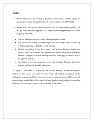 Scope

 •       Historic and forecast data relating to production, consumption, imports, exports and
         reserves are provided for each industry sub-segment for the period 1995-2020.

 •       Historical and forecast data and information for all the major exploration blocks, oil
         and gas fields, refineries, pipelines, LNG terminals and storage terminals in India for
         the period 1995-2020.

     •    Operator and equity details for major oil and gas assets in India
     •    Key information relating to market regulations, key energy assets and the key
          companies operating in the India's energy industry.
     •    Detailed information on key fiscal terms (such as rents, bonuses, royalty, cost
          recovery, profit oil, petroleum and corporate taxes) pertaining the geography is also
          provided. A sample calculation detailing how fiscal terms apply to a typical asset in
          the regime is included.
     •    Information on the top companies in the India including business description,
          strategic analysis, and financial information.

The report – “Indian Oil & Gas Industry: An Industry Analysis” provides an objective
analysis on the Oil & Gas sector in India along with detailed information on the
exploration, production and other processes. Annual consumption figures and future growth
projections are also included in this report. It gives a detailed overview of the opportunities,
challenges and critical success factors for the growth of the industry.




                                                22
 