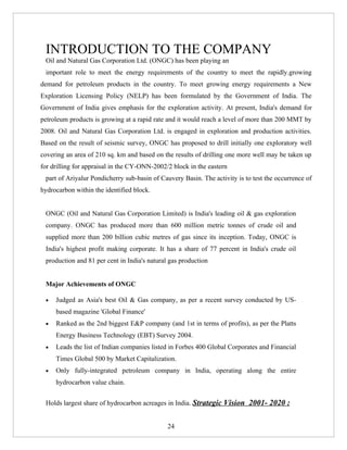 INTRODUCTION TO THE COMPANY
 Oil and Natural Gas Corporation Ltd. (ONGC) has been playing an
 important role to meet the energy requirements of the country to meet the rapidly.growing
demand for petroleum products in the country. To meet growing energy requirements a New
Exploration Licensing Policy (NELP) has been formulated by the Government of India. The
Government of India gives emphasis for the exploration activity. At present, India's demand for
petroleum products is growing at a rapid rate and it would reach a level of more than 200 MMT by
2008. Oil and Natural Gas Corporation Ltd. is engaged in exploration and production activities.
Based on the result of seismic survey, ONGC has proposed to drill initially one exploratory well
covering an area of 210 sq. km and based on the results of drilling one more well may be taken up
for drilling for appraisal in the CY-ONN-2002/2 block in the eastern
 part of Ariyalur Pondicherry sub-basin of Cauvery Basin. The activity is to test the occurrence of
hydrocarbon within the identified block.


 ONGC (Oil and Natural Gas Corporation Limited) is India's leading oil & gas exploration
 company. ONGC has produced more than 600 million metric tonnes of crude oil and
 supplied more than 200 billion cubic metres of gas since its inception. Today, ONGC is
 India's highest profit making corporate. It has a share of 77 percent in India's crude oil
 production and 81 per cent in India's natural gas production


 Major Achievements of ONGC

 •   Judged as Asia's best Oil & Gas company, as per a recent survey conducted by US-
     based magazine 'Global Finance'
 •   Ranked as the 2nd biggest E&P company (and 1st in terms of profits), as per the Platts
     Energy Business Technology (EBT) Survey 2004.
 •   Leads the list of Indian companies listed in Forbes 400 Global Corporates and Financial
     Times Global 500 by Market Capitalization.
 •   Only fully-integrated petroleum company in India, operating along the entire
     hydrocarbon value chain.


 Holds largest share of hydrocarbon acreages in India. Strategic Vision 2001- 2020 :


                                              24
 