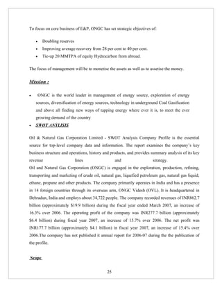 To focus on core business of E&P, ONGC has set strategic objectives of:

    •     Doubling reserves
    •     Improving average recovery from 28 per cent to 40 per cent.
    •     Tie-up 20 MMTPA of equity Hydrocarbon from abroad.

The focus of management will be to monetise the assets as well as to assetise the money.


Mission :

•       ONGC is the world leader in management of energy source, exploration of energy
    sources, diversification of energy sources, technology in underground Coal Gasification
    and above all finding new ways of tapping energy where ever it is, to meet the ever
    growing demand of the country
•   SWOT ANYLISIS

Oil & Natural Gas Corporation Limited - SWOT Analysis Company Profile is the essential
source for top-level company data and information. The report examines the company’s key
business structure and operations, history and products, and provides summary analysis of its key
revenue                       lines                and                  strategy.
Oil and Natural Gas Corporation (ONGC) is engaged in the exploration, production, refining,
transporting and marketing of crude oil, natural gas, liquefied petroleum gas, natural gas liquid,
ethane, propane and other products. The company primarily operates in India and has a presence
in 14 foreign countries through its overseas arm, ONGC Videsh (OVL). It is headquartered in
Dehradun, India and employs about 34,722 people. The company recorded revenues of INR862.7
billion (approximately $19.9 billion) during the fiscal year ended March 2007, an increase of
16.3% over 2006. The operating profit of the company was INR277.7 billion (approximately
$6.4 billion) during fiscal year 2007, an increase of 15.7% over 2006. The net profit was
INR177.7 billion (approximately $4.1 billion) in fiscal year 2007, an increase of 15.4% over
2006.The company has not published it annual report for 2006-07 during the the publication of
the profile.


Scope


                                              25
 