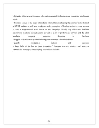 - Provides all the crucial company information required for business and competitor intelligence
needs
- Contains a study of the major internal and external factors affecting the company in the form of
a SWOT analysis as well as a breakdown and examination of leading product revenue streams
- Data is supplemented with details on the company’s history, key executives, business
description, locations and subsidiaries as well as a list of products and services and the latest
available          company            statement              Reasons         to          Purchase
- Support sales activities by understanding your customers’ businesses better
-Qualify              prospective                 partners             and               suppliers
- Keep fully up to date on your competitors’ business structure, strategy and prospects
- Obtain the most up to date company information available




                                            26
 
