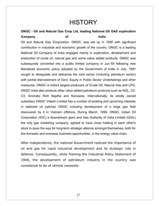 HISTORY
ONGC - Oil and Natural Gas Corp Ltd, leading National Oil GAS exploration
Company                         of                      India
Oil and Natural Gas Corporation, ONGC, was set up in 1956 with significant
contribution in industrial and economic growth of the country, ONGC is a leading
National Oil Company of India engaged mainly in exploration, development and
production of crude oil, natural gas and some value added products. ONGC was
subsequnely converted into a public limited company in Jun.'93 following new
liberalized economic policy adopted by the Government of India in July, 1991
sought to deregulate and delicense the core sector (including petroleum sector)
with partial disinvestment of Govt. Equity in Public Sector Undertakings and other
measures. ONGC is India's largest producers of Crude Oil, Natural Gas and LPG.
ONGC India also produce other value added petroleum products such as NGL, C2-
C3, Aromatic Rich Naptha and Kerosene. Internationally, its wholly owned
subsidiary ONGC Videsh Limited has a number of existing and upcoming interests
in selected oil patches ONGC including development of a large gas field
discovered by it in Vietnam offshore. During March, 1999, ONGC, Indian Oil
Corporation (IOC) a downstream giant and Gas Authority of India Limited (GAIL)
the only gas marketing company, agreed to have cross holding in each other's
stock to pave the way for long-term strategic alliance amongst themselves, both for
the domestic and overseas business opportunities, in the energy value chain.

After independence, the national Government realized the importance of
oil and gas for rapid industrial development and its strategic role in
defense. Consequently, while framing the Industrial Policy Statement of
1948, the development of petroleum industry in the country was
considered to be of utmost necessity




                                        27
 