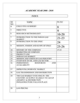 ACADEMIC YEAR 2008 - 2010

                     INDEX

SR               TOPIC                      PG NO
NO
4    EXECUTIVE SUMMERY
                                            8
5    OBJECTIVE
                                            9
6    RESEARCH METHODOLOGY
                                            10-20
7    INTRODUCTION TO THE INDIAN GAS
     MARKET                                 21-23
8    INTRODUCTION TO THE ONGC
                                            24
9    MISSION ,VISSION AND SCOPE OF ONGC
                                            25-26
10   HISTORY OF THE COMPANY                 27-33
11   MARKETING OF COMPANY
12   PRODUCT LINE
13   INDIAN GAS MARKET
14   MISSION AND VISION OF GAS INDUSTRY
15   OVERVIEW OF OIL AND GAS SECTOR
16   INDIGENIOUS       RESOURCES        AND
     AVAILABILITY

17   IMPROVING DOMESTIC MARKET
18   GAS TRANSMISSION AND DISTRIBUTION
19   THE GAS MARKET EVOLVING IN THE
     COUNTRY AS SUPPLY IS LIKELY TO GO UP
     sSHARPLY & DISTRIBUTION
     INFRASTRUCTURE FALLS IN PLACE


20   GAS PRICING




                             3
 