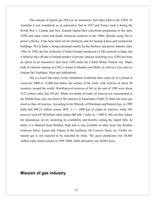 The concept of natural gas (NG) as an automotive fuel dates back to the 1930s. In
Australia it was considered as an automotive fuel in 1937 and France used it during the
World War 1. Canada and New Zealand started their conversion programme in the early
1970s and some Asian and South American countries in the 1980s. Besides using NG to
power vehicles, it has been tried out for electricity and for heating homes and commercial
buildings. NG in India is being consumed mainly by the fertilizer and power industry since
1984. In 1992, the Gas Authority of India Limited introduced a CNG network in India, but
it failed to take-off due to limited number of private vehicles switching over. CNG has been
an option as an automotive fuel since 1994 under the Central Motor Vehicle Act. Major
bulk of vehicles running on CNG is found in Mumbai and Delhi, as well as a few cities in
Gujarat like Vadodara, Surat and Ankleshwar.
       NG is a fossil fuel more evenly distributed worldwide than crude oil. It is found in
reservoirs 3000 to 15,000 feet below the surface of the earth, with reserves in about 90
countries around the world. World-proved reserves of NG at the end of 1999 were about
5172 trillion cubic feet (TCuF). While two-thirds of crude oil reserves are concentrated in
the Middle East, only one third of NG reserves is found there (Table 2). India has more gas
reserves than oil reserves. According to the Ministry of Petroleum and Natural Gas, in 1999
India had 660.32 million tonnes (MT, 1 t = 1000 kg) of crude oil reserves, while NG
reserves were 647.96 billion cubic metres (BCuM, 1 cubic m = 1000 l). NG can thus reduce
the dependence on oil, stretching its availability and thereby cutting the import bills. In
India, it is obtained from Bombay High and is also available in other areas like Krishna
Godavari basin, Assam and Tripura in the northeast, the Cauvery basin, etc. Unlike oil,
natural gas is not required to be imported by India. The gross production was 28,446
million cubic meters (mcm) in 1999–2000, while utilization was 26,885 mcm.




Mission of gas industry



                                            37
 