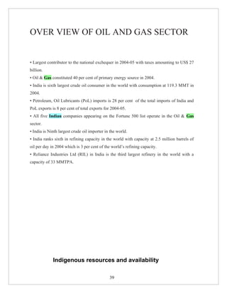 OVER VIEW OF OIL AND GAS SECTOR


• Largest contributor to the national exchequer in 2004-05 with taxes amounting to US$ 27
billion.
• Oil & Gas constituted 40 per cent of primary energy source in 2004.
• India is sixth largest crude oil consumer in the world with consumption at 119.3 MMT in
2004.
• Petroleum, Oil Lubricants (PoL) imports is 28 per cent of the total imports of India and
PoL exports is 8 per cent of total exports for 2004-05.
• All five Indian companies appearing on the Fortune 500 list operate in the Oil & Gas
sector.
• India is Ninth largest crude oil importer in the world.
• India ranks sixth in refining capacity in the world with capacity at 2.5 million barrels of
oil per day in 2004 which is 3 per cent of the world’s refining capacity.
• Reliance Industries Ltd (RIL) in India is the third largest refinery in the world with a
capacity of 33 MMTPA.




             Indigenous resources and availability

                                              39
 