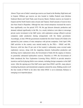 Almost 70 per cent of India’s natural gas reserves are found in the Bombay High basin and
in Gujarat. Offshore gas reserves are also located in Andhra Pradesh coast (Krishna
Godavari Basin) and Tamil Nadu coast (Cauvery Basin). Onshore reserves are located in
Gujarat and the North Eastern states (Assam and Tripura). Small amounts of reserves have
also been found in Rajasthan. Although the state owned enterprises increased the reserve
base significantly over the period 1975- 90, the gap between domestic production and
demand widened significantly in the 90s. As a result, initiatives were taken to encourage
private sector investment in the E&P sector, with exploration acreage offered to private
companies under production sharing arrangements with the Indian government.
Accordingly, in June 1994 the government awarded the first Joint Venture (JV) fields to be
operated by joint ventures of state enterprises with private companies. Until April 1998,
E&P activities in the country were steered mainly by the PSUs – ONGC and OIL.
However, with less than 25 per cent of the country’s sedimentary areas covered under
exploratory surveys, along with the stagnating domestic hydrocarbon production and
declining reserve replacement ratios, the Government of India felt the urgency to harness
its potentially substantial hydrocarbon reserves. Therefore in 1999, the Government of
India introduced the New Exploration Licensing Policy (NELP) to provide attractive
incentives and level playing field to new entrants, including foreign companies in the E&P
sector. After the opening up of the E&P sector apart from ONGC and OIL, many players
including big domestic and international companies entered the arena. Bidding results in all
the four rounds of NELP so far show that while ONGC is set to dominate, Reliance is
emerging as an important player.




                                            40
 
