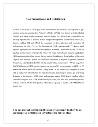 Gas Transmission and Distribution



In view of the need to create gas sector infrastructure for sustained development of gas
markets across the country, Gas Authority of India (GAIL), now known as GAIL (India)
Limited, was set up by Government of India on August 16, 1984 with the responsibility to
develop pipelines and to process, market and plan the optimum utilization of natural gas,
thereby enabling OIL and ONGC to concentrate on the exploration and production of
hydrocarbons in India. Prior to the formation of GAIL, approximately 725 km of local
regional pipelines were constructed and operated by ONGC, apart from around 320 km of
pipeline laid by various customers. In 1986, work began on the Hazira-Bijaipur- Jagdishpur
(HBJ) gas transmission line linking the gas sourced from Bassein fields landing at Hazira in
Gujarat with fertilizer, power and industrial consumers in Gujarat, Rajasthan, Madhya
Pradesh and Uttar Pradesh. In 1987-88, the country’s first crosscountry, 1700 km long, 18.2
MMSCMD capacity HBJ pipeline system was successfully commissioned by GAIL in 22
months,14 months ahead of schedule. Today, GAIL is the national gas company in India
with a ready-built infrastructure for transmission and marketing of natural gas over long
distances in the country. GAIL owns and operates around 4,500 km of pipeline which
currently transports over 22 BCM of natural gas every year. The most prominent pipeline
of GAIL is the 2,700 km HBJ pipeline which has a capacity to handle 33.4 MMSCMD of
natural gas.




The gas market evolving in the country as supply is likely to go
up sharply & distribution infrastructure falls in place

                                            42
 