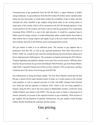 Commencement of gas production from the KG D6 field is a major milestone in India's
energy landscape. As gas production from KG D6 reaches 80 million metric standard cubic
metres per day (mmscmd), it would nearly double the availability of gas in India, and also
eliminate the entire shortfall in gas supplies being faced today by the existing plants in
major parts of the country which will be connected to the KG D6 through pipelines. It has
several positives for the country, but firstly it proves that the government New Exploration
Licensing Policy (NELP) is a step in the right direction. It would be a quantum leap in
India's quest for energy security, it would substantially reduce wealth transfer from India to
other nations due to energy imports and supply of gas to the core sectors would also bring
down subsidy and costs in the fertiliser, power and transportation sectors.

The gas market in India is at an inflection point. The increase in gas supplies due to
production from KG D6, as well as the expected production from other discoveries of
ONGC, GSPC etc, would not only meet the existing demand, but also promote setting up of
brown field and green field projects. The customers in Gujarat and along the HVJ (Hazira-
Vijaipur-Jagdishpur gas pipeline) already receive gas from several sources: APM gas (price
fixed by the government for gas from old fields/pre-NELP blocks), gas from Panna-Mukta-
Tapti fields, Liquiefied Natural Gas (LNG) on term contracts, LNG on spot basis, and they
would also have the choice of receiving gas from KG D6.

Gas infrastructure is being developed rapidly. The East West Pipeline would take the KG
D6 gas to almost all the major demand centres in India, as it would connect to the existing
trunk pipelines as well as regional networks of GAIL and GSPL (Gujarat State Petronet
Ltd, which has laid the pipelines in Gujarat). LNG, which so far was being supplied in
Gujarat, along the HVJ, and to the Uran region in Maharashtra recently, would also reach
Andhra Pradesh soon, thanks to the EWPL. The city gas sector in India is witnessing lot of
interest, primarily on account of the expected increase in gas availability. With increase in
gas supplies and development of pipeline infrastructure, the gas markets would develop
further, thereby benefiting the customers and the country


                                  Gas pricing

                                             43
 