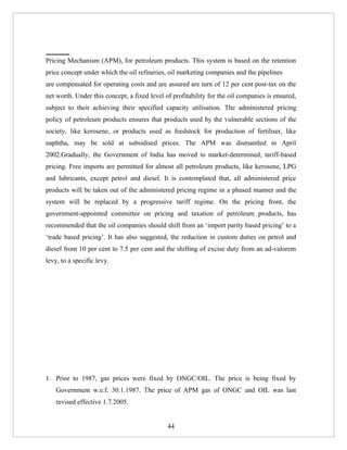 Pricing Mechanism (APM), for petroleum products. This system is based on the retention
price concept under which the oil refineries, oil marketing companies and the pipelines
are compensated for operating costs and are assured are turn of 12 per cent post-tax on the
net worth. Under this concept, a fixed level of profitability for the oil companies is ensured,
subject to their achieving their specified capacity utilisation. The administered pricing
policy of petroleum products ensures that products used by the vulnerable sections of the
society, like kerosene, or products used as feedstock for production of fertiliser, like
naphtha, may be sold at subsidised prices. The APM was dismantled in April
2002.Gradually, the Government of India has moved to market-determined, tariff-based
pricing. Free imports are permitted for almost all petroleum products, like kerosene, LPG
and lubricants, except petrol and diesel. It is contemplated that, all administered price
products will be taken out of the administered pricing regime in a phased manner and the
system will be replaced by a progressive tariff regime. On the pricing front, the
government-appointed committee on pricing and taxation of petroleum products, has
recommended that the oil companies should shift from an ‘import parity based pricing’ to a
‘trade based pricing’. It has also suggested, the reduction in custom duties on petrol and
diesel from 10 per cent to 7.5 per cent and the shifting of excise duty from an ad-valorem
levy, to a specific levy.




1. Prior to 1987, gas prices were fixed by ONGC/OIL. The price is being fixed by
    Government w.e.f. 30.1.1987. The price of APM gas of ONGC and OIL was last
    revised effective 1.7.2005.


                                              44
 