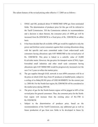 The salient features of the revised pricing order effective 1.7.2005 are as follows:-




          i.   ONGC and OIL produced about 55 MMSClMD APM gas from nominated
               fields. The determination of producer price for this gas will be referred to
               the Tariff Commission. Till the Commission submits its recommendation
               and a decision is taken thereon, the consumer price of APM gas will be
               increased from Rs.2850/MCM to a fixed price of Rs. 3200/MCM on adhoc
               basis.
         ii.   It has been decided that all available APM gas would be supplied to only the
               power and fertilizer sector consumers against their existing allocations along
               with the specific end users committed under Court orders/small scale
               consumers having allocations upto 0.05 MMSCMD at the revised price of
               Rs. 3200/MCM. This price is linked to a calorific value of 10,000
               K.cal/cubic metre. However, the gas price for transport sector (CNG), Agra-
               Ferozabad small industries and other small scale consumers having
               allocations upto 0.05 MMSCMD would be progressively increased over the
               next 3 to 5 years to reflect the market price.
        iii.   The gas supplies through GAIL network to non-APM consumers will be at
               the price at which GAIL buys from JV producers at landfall point, subject to
               a ceiling of ex-Dahej RLNG price of US$3.86/MMBTU for the current year
               i.e. 2005-06. For the North-East region, Rs.3200/MCM will be considered as
               the market price during 2005-06.
        iv.    The price of gas for the North-Eastern region will be pegged at 60% of the
               revised price for general consumers. Thus, the consumer price for the North-
               East region will increase from the existing price of Rs.1700 to
               Rs.1920/MCM.
         v.    Subject   to   the   determination    of   producer   price,   based     on   the
               recommendations of the Tariff Commission, any additional gas as well as
               future production of gas from new fields to be developed in future by




                                              45
 