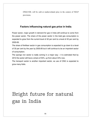 ONGC/OIL will be sold at market-related price in the context of NELP
             provisions.




           Factors influencing natural gas price in India

Power sector, major growth in demand for gas in India will continue to come from
the power sector. The share of the power sector in the total gas consumption is
expected to grow from the current level of 40 per cent to a level of 45 per cent by
2005-06.
The share of fertiliser sector in gas consumption is expected to go down to a level
of 30 per cent by the year by 2005-06 but it will continue to be an important sector
of consumption.
The sponge iron sector is really coming in a major way – it is estimated that by
2012 the sector will have a share of 54%, up from about 33% now.
The transport sector is another important sector, as use of CNG is expected to
grow many folds.




Bright future for natural
gas in India

                                        46
 