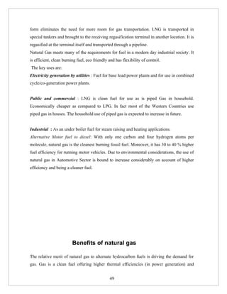 form eliminates the need for more room for gas transportation. LNG is transported in
special tankers and brought to the receiving regasification terminal in another location. It is
regasified at the terminal itself and transported through a pipeline.
Natural Gas meets many of the requirements for fuel in a modern day industrial society. It
is efficient, clean burning fuel, eco friendly and has flexibility of control.
The key uses are:
Electricity generation by utilities : Fuel for base load power plants and for use in combined
cycle/co-generation power plants.


Public and commercial : LNG is clean fuel for use as is piped Gas in household.
Economically cheaper as compared to LPG. In fact most of the Western Countries use
piped gas in houses. The household use of piped gas is expected to increase in future.


Industrial : As an under boiler fuel for steam raising and heating applications.
Alternative Motor fuel to diesel: With only one carbon and four hydrogen atoms per
molecule, natural gas is the cleanest burning fossil fuel. Moreover, it has 30 to 40 % higher
fuel efficiency for running motor vehicles. Due to environmental considerations, the use of
natural gas in Automotive Sector is bound to increase considerably on account of higher
efficiency and being a cleaner fuel.




                         Benefits of natural gas

The relative merit of natural gas to alternate hydrocarbon fuels is driving the demand for
gas. Gas is a clean fuel offering higher thermal efficiencies (in power generation) and


                                               49
 