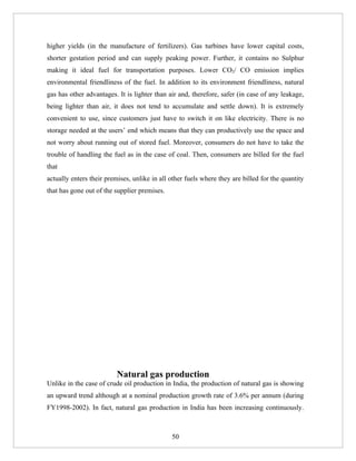 higher yields (in the manufacture of fertilizers). Gas turbines have lower capital costs,
shorter gestation period and can supply peaking power. Further, it contains no Sulphur
making it ideal fuel for transportation purposes. Lower CO2/ CO emission implies
environmental friendliness of the fuel. In addition to its environment friendliness, natural
gas has other advantages. It is lighter than air and, therefore, safer (in case of any leakage,
being lighter than air, it does not tend to accumulate and settle down). It is extremely
convenient to use, since customers just have to switch it on like electricity. There is no
storage needed at the users’ end which means that they can productively use the space and
not worry about running out of stored fuel. Moreover, consumers do not have to take the
trouble of handling the fuel as in the case of coal. Then, consumers are billed for the fuel
that
actually enters their premises, unlike in all other fuels where they are billed for the quantity
that has gone out of the supplier premises.




                          Natural gas production
Unlike in the case of crude oil production in India, the production of natural gas is showing
an upward trend although at a nominal production growth rate of 3.6% per annum (during
FY1998-2002). In fact, natural gas production in India has been increasing continuously.



                                              50
 