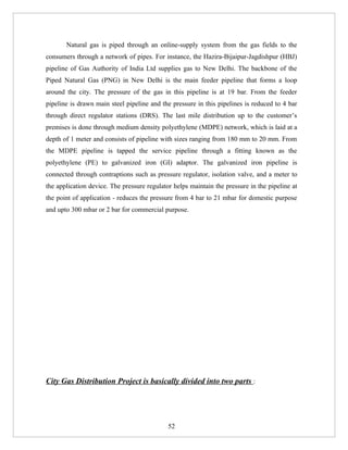 Natural gas is piped through an online-supply system from the gas fields to the
consumers through a network of pipes. For instance, the Hazira-Bijaipur-Jagdishpur (HBJ)
pipeline of Gas Authority of India Ltd supplies gas to New Delhi. The backbone of the
Piped Natural Gas (PNG) in New Delhi is the main feeder pipeline that forms a loop
around the city. The pressure of the gas in this pipeline is at 19 bar. From the feeder
pipeline is drawn main steel pipeline and the pressure in this pipelines is reduced to 4 bar
through direct regulator stations (DRS). The last mile distribution up to the customer’s
premises is done through medium density polyethylene (MDPE) network, which is laid at a
depth of 1 meter and consists of pipeline with sizes ranging from 180 mm to 20 mm. From
the MDPE pipeline is tapped the service pipeline through a fitting known as the
polyethylene (PE) to galvanized iron (GI) adaptor. The galvanized iron pipeline is
connected through contraptions such as pressure regulator, isolation valve, and a meter to
the application device. The pressure regulator helps maintain the pressure in the pipeline at
the point of application - reduces the pressure from 4 bar to 21 mbar for domestic purpose
and upto 300 mbar or 2 bar for commercial purpose.




City Gas Distribution Project is basically divided into two parts :




                                             52
 