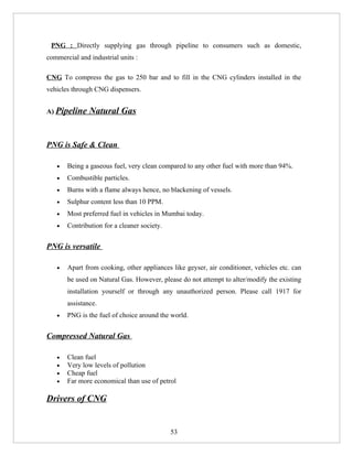 PNG : Directly supplying gas through pipeline to consumers such as domestic,
commercial and industrial units :

CNG To compress the gas to 250 bar and to fill in the CNG cylinders installed in the
vehicles through CNG dispensers.


A) Pipeline    Natural Gas


PNG is Safe & Clean

   •   Being a gaseous fuel, very clean compared to any other fuel with more than 94%.
   •   Combustible particles.
   •   Burns with a flame always hence, no blackening of vessels.
   •   Sulphur content less than 10 PPM.
   •   Most preferred fuel in vehicles in Mumbai today.
   •   Contribution for a cleaner society.


PNG is versatile

   •   Apart from cooking, other appliances like geyser, air conditioner, vehicles etc. can
       be used on Natural Gas. However, please do not attempt to alter/modify the existing
       installation yourself or through any unauthorized person. Please call 1917 for
       assistance.
   •   PNG is the fuel of choice around the world.


Compressed Natural Gas

   •   Clean fuel
   •   Very low levels of pollution
   •   Cheap fuel
   •   Far more economical than use of petrol

Drivers of CNG


                                             53
 