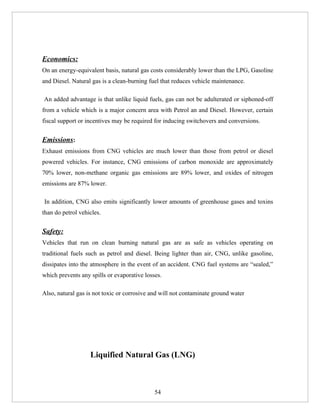 Economics:
On an energy-equivalent basis, natural gas costs considerably lower than the LPG, Gasoline
and Diesel. Natural gas is a clean-burning fuel that reduces vehicle maintenance.

An added advantage is that unlike liquid fuels, gas can not be adulterated or siphoned-off
from a vehicle which is a major concern area with Petrol an and Diesel. However, certain
fiscal support or incentives may be required for inducing switchovers and conversions.


Emissions:
Exhaust emissions from CNG vehicles are much lower than those from petrol or diesel
powered vehicles. For instance, CNG emissions of carbon monoxide are approximately
70% lower, non-methane organic gas emissions are 89% lower, and oxides of nitrogen
emissions are 87% lower.

In addition, CNG also emits significantly lower amounts of greenhouse gases and toxins
than do petrol vehicles.


Safety:
Vehicles that run on clean burning natural gas are as safe as vehicles operating on
traditional fuels such as petrol and diesel. Being lighter than air, CNG, unlike gasoline,
dissipates into the atmosphere in the event of an accident. CNG fuel systems are “sealed,”
which prevents any spills or evaporative losses.

Also, natural gas is not toxic or corrosive and will not contaminate ground water




                   Liquified Natural Gas (LNG)



                                             54
 