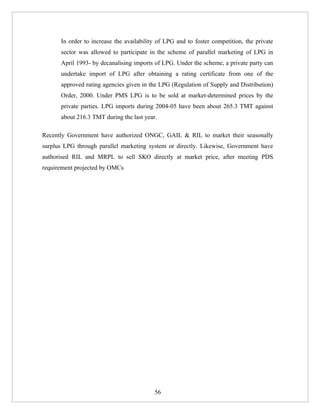 In order to increase the availability of LPG and to foster competition, the private
      sector was allowed to participate in the scheme of parallel marketing of LPG in
      April 1993- by decanalising imports of LPG. Under the scheme, a private party can
      undertake import of LPG after obtaining a rating certificate from one of the
      approved rating agencies given in the LPG (Regulation of Supply and Distribution)
      Order, 2000. Under PMS LPG is to be sold at market-determined prices by the
      private parties. LPG imports during 2004-05 have been about 265.3 TMT against
      about 216.3 TMT during the last year.

Recently Government have authorized ONGC, GAIL & RIL to market their seasonally
surplus LPG through parallel marketing system or directly. Likewise, Government have
authorised RIL and MRPL to sell SKO directly at market price, after meeting PDS
requirement projected by OMCs




                                          56
 