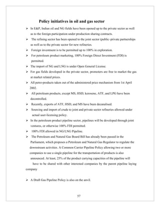 Policy initiatives in oil and gas sector
 In E&P, Indian oil and NG fields have been opened up to the private sector as well
   as to the foreign participation under production sharing contracts.
 The refining sector has been opened to the joint sector (public–private partnerships
   as well as to the private sector for new refineries.
 Foreign investment is to be permitted up to 100% in exploration.
 For petroleum product marketing, 100% Foreign Direct Investment (FDI) is
    permitted.
 The import of NG and LNG is under Open General License.
 For gas fields developed in the private sector, promoters are free to market the gas
   at market related prices.
 All petro-products taken out of the administered price mechanism from 1st April
   2002.
 All petroleum products, except MS, HSD, kerosene, ATF, and LPG have been
   decontrolled.
 Recently, exports of ATF, HSD, and MS have been decanalised.
 Sourcing and import of crude to joint and private sector refineries allowed under
    actual user-licensing policy.
 In the petroleum product pipeline sector, pipelines will be developed through joint
   ventures, or otherwise 100% FDI permitted.
 100% FDI allowed in NG/LNG Pipeline.
 The Petroleum and Natural Gas Board Bill has already been passed in the
   Parliament, which proposes a Petroleum and Natural Gas Regulator to regulate the
   downstream activities. A Common Carrier Pipeline Policy allowing two or more
   companies to use a single pipeline for the transportation of products is also
   announced. At least, 25% of the product carrying capacities of the pipeline will
     have to be shared with other interested companies by the parent pipeline laying
company


 A Draft Gas Pipeline Policy is also on the anvil.




                                          57
 