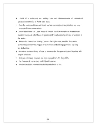      There is a seven-year tax holiday after the commencement of commercial
    productionfor blocks in North-East India.
 Specific equipment imported for oil and gas exploration or exploitation has been
      exempted from customs duty.
 A new Petroleum Tax Code, based on similar codes in existence in more mature
    markets to provide a fair basis of taxation and which promotes private investment in
    the sector.
 The model Production Sharing Contract for exploration provides that capital
    expenditures incurred in respect of exploration and drilling operations are fully
    tax-deductible.
 Attractive terms are being offered to investors for the construction of liquefied NG
    import terminals.
 Duty on petroleum products has been reduced to 7.5% from 10%.
 No Customs & excise duty on LPG & Kerosene.
 Present Crude oil customs duty has been reduced to 5%.




                                          59
 