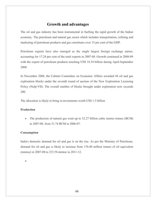 Growth and advantages
The oil and gas industry has been instrumental in fuelling the rapid growth of the Indian
economy. The petroleum and natural gas sector which includes transportation, refining and
marketing of petroleum products and gas constitutes over 15 per cent of the GDP.

Petroleum exports have also emerged as the single largest foreign exchange earner,
accounting for 17.24 per cent of the total exports in 2007-08. Growth continued in 2008-09
with the export of petroleum products touching US$ 18.34 billion during April-September
2008.

In November 2008, the Cabinet Committee on Economic Affairs awarded 44 oil and gas
exploration blocks under the seventh round of auction of the New Exploration Licensing
Policy (Nelp-VII). The overall number of blocks brought under exploration now exceeds
200.

The allocation is likely to bring in investments worth US$ 1.5 billion

Production

   •    The production of natural gas went up to 32.27 billion cubic metres tonnes (BCM)
        in 2007-08, from 31.74 BCM in 2006-07.

Consumption

India's domestic demand for oil and gas is on the rise. As per the Ministry of Petroleum,
demand for oil and gas is likely to increase from 176.40 million tonnes of oil equivalent
(mmtoe) in 2007-08 to 233.58 mmtoe in 2011-12.

   •




                                             60
 