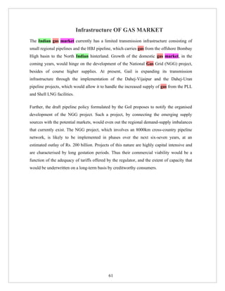 Infrastructure OF GAS MARKET
The Indian gas market currently has a limited transmission infrastructure consisting of
small regional pipelines and the HBJ pipeline, which carries gas from the offshore Bombay
High basin to the North Indian hinterland. Growth of the domestic gas market, in the
coming years, would hinge on the development of the National Gas Grid (NGG) project,
besides of course higher supplies. At present, Gail is expanding its transmission
infrastructure through the implementation of the Dahej-Vijaipur and the Dahej-Uran
pipeline projects, which would allow it to handle the increased supply of gas from the PLL
and Shell LNG facilities.

Further, the draft pipeline policy formulated by the GoI proposes to notify the organised
development of the NGG project. Such a project, by connecting the emerging supply
sources with the potential markets, would even out the regional demand-supply imbalances
that currently exist. The NGG project, which involves an 8000km cross-country pipeline
network, is likely to be implemented in phases over the next six-seven years, at an
estimated outlay of Rs. 200 billion. Projects of this nature are highly capital intensive and
are characterised by long gestation periods. Thus their commercial viability would be a
function of the adequacy of tariffs offered by the regulator, and the extent of capacity that
would be underwritten on a long-term basis by creditworthy consumers.




                                             61
 