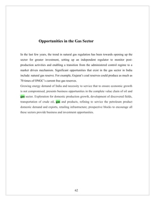 Opportunities in the Gas Sector


In the last few years, the trend in natural gas regulation has been towards opening up the
sector for greater investment, setting up an independent regulator to monitor post-
production activities and enabling a transition from the administered control regime to a
market driven mechanism. Significant opportunities that exist in the gas sector in India
include: natural gas reserve. For example, Gujarat’s coal reserves could produce as much as
70 times of ONGC’s current free gas reserves.
Growing energy demand of India and necessity to service that to ensure economic growth
is not compromised, presents business opportunities in the complete value chain of oil and
gas sector. Exploration for domestic production growth, development of discovered fields,
transportation of crude oil, gas and products, refining to service the petroleum product
domestic demand and exports, retailing infrastructure; prospective blocks to encourage all
these sectors provide business and investment opportunities.




                                            62
 