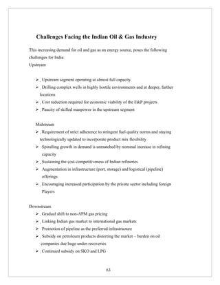 Challenges Facing the Indian Oil & Gas Industry

This increasing demand for oil and gas as an energy source, poses the following
challenges for India:
Upstream


    Upstream segment operating at almost full capacity
    Drilling complex wells in highly hostile environments and at deeper, farther
      locations
    Cost reduction required for economic viability of the E&P projects
    Paucity of skilled manpower in the upstream segment


   Midstream
    Requirement of strict adherence to stringent fuel quality norms and staying
      technologically updated to incorporate product mix flexibility
    Spiralling growth in demand is unmatched by nominal increase in refining
       capacity
    Sustaining the cost-competitiveness of Indian refineries
    Augmentation in infrastructure (port, storage) and logistical (pipeline)
       offerings
    Encouraging increased participation by the private sector including foreign
       Players


Downstream
    Gradual shift to non-APM gas pricing
    Linking Indian gas market to international gas markets
    Promotion of pipeline as the preferred infrastructure
    Subsidy on petroleum products distorting the market – burden on oil
       companies due huge under-recoveries
    Continued subsidy on SKO and LPG



                                             63
 