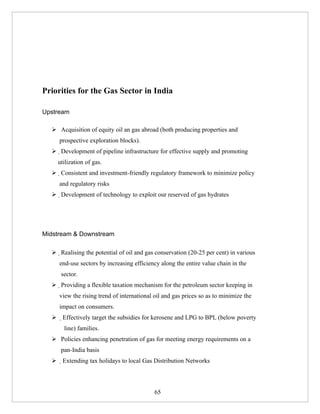 Priorities for the Gas Sector in India

Upstream

   Acquisition of equity oil an gas abroad (both producing properties and
     prospective exploration blocks).
   Development of pipeline infrastructure for effective supply and promoting
    utilization of gas.
   Consistent and investment-friendly regulatory framework to minimize policy
     and regulatory risks
   Development of technology to exploit our reserved of gas hydrates




Midstream & Downstream

   Realising the potential of oil and gas conservation (20-25 per cent) in various
     end-use sectors by increasing efficiency along the entire value chain in the
     sector.
   Providing a flexible taxation mechanism for the petroleum sector keeping in
     view the rising trend of international oil and gas prices so as to minimize the
     impact on consumers.
   Effectively target the subsidies for kerosene and LPG to BPL (below poverty
       line) families.
   Policies enhancing penetration of gas for meeting energy requirements on a
     pan-India basis
   Extending tax holidays to local Gas Distribution Networks




                                            65
 
