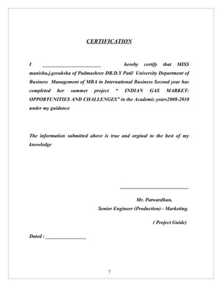 CERTIFICATION


I    _______________________                hereby   certify   that   MISS
manisha.j.goraksha of Padmashree DR.D.Y Patil University Department of
Business Management of MBA in International Business Second year has
completed   her     summer   project   “    INDIAN     GAS      MARKET-
OPPORTUNITIES AND CHALLENGES” in the Academic years2008-2010
under my guidance




The information submitted above is true and orginal to the best of my
knowledge




                                           ___________________________

                                                 Mr. Patwardhan,
                              Senior Engineer (Production) - Marketing.

                                                         ( Project Guide)

Dated : ________________




                                   7
 