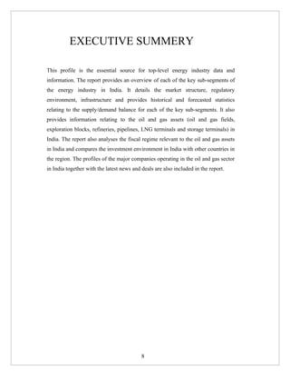 EXECUTIVE SUMMERY

This profile is the essential source for top-level energy industry data and
information. The report provides an overview of each of the key sub-segments of
the energy industry in India. It details the market structure, regulatory
environment, infrastructure and provides historical and forecasted statistics
relating to the supply/demand balance for each of the key sub-segments. It also
provides information relating to the oil and gas assets (oil and gas fields,
exploration blocks, refineries, pipelines, LNG terminals and storage terminals) in
India. The report also analyses the fiscal regime relevant to the oil and gas assets
in India and compares the investment environment in India with other countries in
the region. The profiles of the major companies operating in the oil and gas sector
in India together with the latest news and deals are also included in the report.




                                           8
 