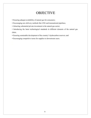 OBJECTIVE
• Ensuring adequat availability of natural gas for consumers;
• Encouraging new delivery methods like LNG and transnational pipelines;
• Attracting substantial private investment in the natural gas sector;
• Introducing the latest technological standards in different elements of the natural gas
chain;
• Ensuring sustainable development of the country’s hydrocarbon reserves; and
• Encouraging competitive terms for supplies to downstream users.
_ Consumption growth (1978-2007): 12% p.a.
_ Production growth (1978-2007




                                                9
 