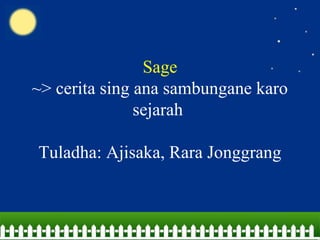 Sage
~> cerita sing ana sambungane karo
sejarah
Tuladha: Ajisaka, Rara Jonggrang
 