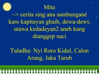Mite
~> cerita sing ana sambungane
karo kapitayan ghaib, dewa-dewi,
utawa kedadeyan2 aneh kang
dianggep suci
Tuladha: Nyi Roro Kidul, Calon
Arang, Jaka Tarub
 