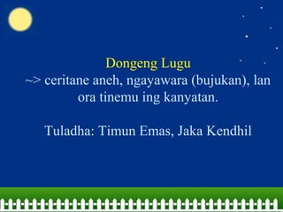 Dongeng Lugu
~> ceritane aneh, ngayawara (bujukan), lan
ora tinemu ing kanyatan.
Tuladha: Timun Emas, Jaka Kendhil
 