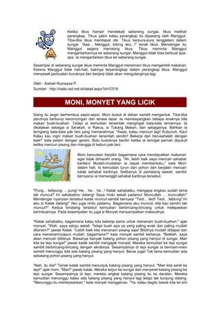 Ketika tikus hampir mendekati seberang sungai, tikus melihat
perangkap. Tikus yakin kalau perangkap itu dipasang oleh Manggut.
Tiba-tiba tikus mendapat ide. Tikus berpura-pura tenggelam dalam
sungai. "Aaa... Manggut, tolong aku...!" teriak tikus. Mendengar itu
Manggut segera menolong tikus. Tikus meminta Manggut
mengantarkannya ke seberang sungai. Manggut tidak bisa berbuat apa-
apa. Ia mengantarkan tikus ke seberang sungai.
Sesampai di seberang sungai tikus meminta Manggut menemani tikus mengambil makanan.
Karena Manggut tidak hati-hati, kakinya terperangkap dalam perangkap tikus. Manggut
menyesali perbuatan buruknya dan berjanji tidak akan mengulanginya lagi.
Oleh : Aishah Rumaysa P.
Sumber : http://naila.rad.net.id/detail.aspx?id=C018
MONI, MONYET YANG LICIK
Siang itu angin berhembus sepoi-sepoi. Moni duduk di dahan sambil mengantuk. Tiba-tiba
perutnya berbunyi keroncongan dan terasa lapar. Ia membayangkan betapa enaknya bila
makan buah-buahan. Tetapi ia kemudian tersentak mengingat kata-kata temannya. Ia
dikatakan sebagai si Serakah, si Rakus, si Tukang Makan, dan sebagainya. Bahkan ia
terngiang kata-kata pak tani yang memarahinya. "Awas, kalau mencuri lagi! Kubunuh, Kau!
Kalau kau ingin makan buah-buahan tanamlah sendiri! Bekerja dan berusahalah dengan
baik!" kata petani dengan geram. Bulu kuduknya berdiri ketika ia teringat pernah dipukuli
ketika mencuri pisang dan mangga di kebun pak tani.
Moni kemudian berpikir bagaimana cara mendapatkan makanan
agar tidak dimarahi orang. "Ah, lebih baik saya mencari sahabat
karibku! Mudah-mudahan ia dapat membantuku," kata Moni
dalam hati. Ia kemudian turun dari pohon dan berjalan mencari
katak sahabat karibnya. Setibanya di pematang sawah, sambil
bernyanyi ia memanggil sahabat karibnya tersebut.
"Pung... ketipung ... pung! He... he... he...! Katak sahabatku, mengapa engkau sudah lama
tak muncul? Ini sahabatmu datang! Saya rindu sekali padamu! Muncullah ... muncullah!"
Mendengar nyanyian tersebut katak muncul sambil bernyayi "Teot... teot! Teot... teblung! Ini
aku si Katak datang!" Aku juga rindu padamu. Bagaimana aku muncul, bila kau sendiri tak
muncul?" Kedua binatang tersebut kemudian berbincang-bincang untuk melepaskan
kerinduannya. Pada kesempatan itu juga si Monyet menyampaikan maksudnya.
"Katak sahabatku, bagaimana kalau kita bekerja sama untuk menanam buah-buahan," ajak
monyet. "Wah, saya setuju sekali. Tetapi buah apa ya yang paling enak dan paling mudah
ditanam?" jawab Katak. "Lebih baik kita menanam pisang saja! Bibitnya mudah didapat dan
cara menanamnyapun mudah, bagaimana?" kata monyet sambil bertanya. "Baiklah, saya
akan mencari bibitnya. Biasanya banyak batang pohon pisang yang hanyut di sungai. Mari
kita ke tepi sungai!" jawab katak sambil mengajak monyet. Mereka kemudian ke tepi sungai
sambil berbincang-bincang dengan akrabnya. Sesampainya di tepi sungai ia bermain-main
sambil menunggu bila ada batang pisang yang hanyut. Benar juga! Tak lama kemudian ada
sebatang pohon pisang yang hanyut.
"Nah, itu dia!" Teriak katak sambil menunjuk batang pisang yang hanyut. "Mari kita seret ke
tepi!" ajak moni. "Mari!" jawab katak. Mereka terjun ke sungai dan menyeret batang pisang ke
tepi sungai. Sesampainya di tepi, mereka angkat batang pisang itu ke daratan. Mereka
kemudian menunggu kalau ada batang pisang yang hanyut lagi tetapi tak kunjung datang.
"Menunggu itu membosankan," kata monyet menggerutu. "Ya, kalau begitu besok kita ke sini
 