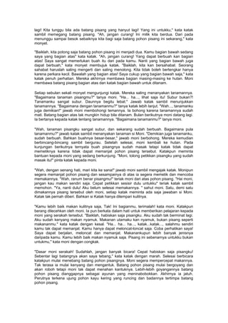 lagi! Kita tunggu bila ada batang pisang yang hanyut lagi! Yang ini untukku," kata katak
sambil memegang batang pisang. "Ah, jangan curang! Ini milik kita berdua. Dari pada
menunggu sampai besok sebaiknya kita bagi saja batang pohon pisang ini sekarang," kata
monyet.
"Baiklah, kita potong saja batang pohon pisang ini menjadi dua. Kamu bagian bawah sedang
saya yang bagian atas" kata katak. "Ah, jangan curang! Yang dapat berbuah kan bagian
atas! Saya sangat memerlukan buah itu dari pada kamu. Nanti yang bagian bawah juga
dapat berbuah," kata monyet membujuk katak. "Baiklah, kita kan bersahabat. Seorang
sahabat haruslah saling mengerti dan saling menolong. Kita tidak boleh bertengkar hanya
karena perkara kecil. Bawalah yang bagian atas! Saya cukup yang bagian bawah saja," kata
katak penuh perhatian. Mereka akhirnya membawa bagian masing-masing ke hutan. Moni
membawa batang pisang bagian atas dan katak bagian bawah untuk ditanam.
Setiap sebulan sekali monyet mengunjungi katak. Mereka saling menanyakan tanamannya.
"Bagaimana tanaman pisangmu?" tanya moni. "Ha... ha..., lihat saja itu! Subur bukan?!
Tanamanku sangat subur. Daunnya begitu lebat." Jawab katak sambil menunjukkan
tanamannya. "Bagaimana dengan tanamanmu?" tanya katak lebih lanjut. "Wah..., tanamanku
juga demikian!" jawab moni membohongi temannya. Ia bohong karena tanamannya sudah
mati. Batang bagian atas tak mungkin hidup bila ditanam. Bulan berikutnya moni datang lagi.
Ia bertanya kepada katak tentang tanamannya. "Bagaimana tanamanmu?" tanya moni.
"Wah, tanaman pisangku sangat subur, dan sekarang sudah berbuah. Bagaimana pula
tanamanmu?" jawab katak sambil menanyakan tanaman si Moni. "Demikian juga tanamanku,
sudah berbuah. Bahkan buahnya besar-besar," jawab moni berbohong. Mereka kemudian
berbincang-bincang sambil bergurau. Setelah selesai, moni kembali ke hutan. Pada
kunjungan berikutnya ternyata buah pisangnya sudah masak tetapi katak tidak dapat
memetiknya karena tidak dapat memanjat pohon pisang tersebut. Katakpun meminta
bantuan kepada moni yang sedang berkunjung. "Moni, tolong petikkan pisangku yang sudah
masak itu!" pinta katak kepada moni.
"Wah, dengan senang hati, mari kita ke sana!" jawab moni sambil mengajak katak. Monipun
segera memanjat pohon pisang dan sesampainya di atas ia segera memetik dan mencoba
memakannya. "Wah, ranum benar pisangmu!" teriak moni dari atas pohon pisang. "Hai moni,
jangan kau makan sendiri saja. Cepat petikkan sesisir dulu untukku" teriak katak sambil
memohon. "Ya, nanti dulu! Aku belum selesai memakannya. " sahut moni. Satu, demi satu
dimakannya pisang tersebut oleh moni, setiap katak meminta ada saja jawaban si Moni.
Katak tak pernah diberi. Bahkan si Katak hanya dilempari kulitnya.
"Kamu lebih baik makan kulitnya saja, Tak! Ini bagianmu, terimalah! kata moni. Katakpun
berang dilecehkan oleh moni. Ia pun berkata dalam hati untuk memberikan pelajaran kepada
moni yang serakah tersebut. "Baiklah, habiskan saja pisangku. Aku sudah tak berminat lagi.
Aku sudah kenyang makan nyamuk. Makanan utamaku kan nyamuk, bukan pisang seperti
makananmu." kata katak dengan kesal. "Ha... ha... ha..., katak...katak..., salahmu sendiri
kamu tak dapat memanjat. Kamu hanya dapat meloncat-loncat saja. Coba perhatikan saya!
Saya dapat berjalan, meloncat dan memanjat. Makanankupun lebih banyak jenisnya
daripada kamu. Kamu lebih baik makan nyamuk saja. Pisang ini sebenarnya untukku bukan
untukmu," kata moni dengan congkak.
"Dasar moni serakah! Sudahlah, jangan banyak bicara! Cepat habiskan saja pisangku!
Sebentar lagi batangnya akan saya tebang," kata katak dengan marah. Selesai berbicara
katakpun mulai menebang batang pohon pisangnya. Moni segera mempercepat makannya.
Tak terasa ia mulai kenyang dan mengantuk. Batang pohon pisang mulai bergoyang dan
akan roboh tetapi moni tak dapat menahan kantuknya. Lebih-lebih goyangannya batang
pohon pisang dianggapnya sebagai ayunan yang meninabobokkan. Akhirnya ia jatuh.
Perutnya terkena ujung pohon kayu kering yang runcing dan badannya tertimpa batang
pohon pisang.
 