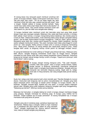 Si sulung tanpa mau bersusah payah membuat rumahnya dari
jerami. Si bungsu berkata, "Kalau rumah jerami nanti akan hancur
bila ada angin atau hujan". "Oh iya ya! Kalau begitu aku akan
membuat rumah dari kayu saja, supaya kuat jika ada angin", kata
si tengah. Setelah selesai si bungsu kembali berkata, "kalau
rumah kayu walau tahan angin tetapi akan hancur jika dipukul". Si
kakak menjadi marah, "Kau sendiri lambat membuat rumah dari
batu batamu itu, jika hari telah sore serigala akan datang."
Si bungsu bertekad akan membuat rumah dari batu-bata yang kuat yang tidak goyah
dengan angin atau serangan serigala. Malampun tiba, pada saat bulan purnama, si bungsu
telah selesai. Esok harinya, si bungsu mengundang kedua kakaknya, lalu mereka pergi ke
rumah ibu Babi. "Hebat anak-anakku, mulai sekarang kalian hidup dengan mengolah ladang
sendiri", ujar Ibu Babi. Kedua kakak si bungsu menggerutu. "Tidak ah, cape!," gerutu mereka.
Menjelang senja telah tiba, mereka pamit kepada Ibu mereka. Dalam perjalanan, tiba-tiba
seekor serigala membuntuti mereka. "Aku akan memakan babi malas yang tinggal di rumah
jerami itu", kata serigala. Ketika sampai di depan pintu si sulung ia langsung menendang
pintu. "Buka pintu!" teriaknya. Si sulung terkejut dan cepat-cepat mengunci pintu. Tetapi
serigala lebih cerdik. Ia langsung meniup rumah jerami itu sehingga menjadi hancur.
Si sulung lari ketakutan ke rumah adiknya si Tengah yang terbuat dari kayu. Walaupun pintu
telah dikunci, serigala langsung mendobrak rumah kayu itu hingga hancur. Serigala
mendekat ke arah kedua anak babi yang sedang berpelukan karena ketakutan. Keduanya
langsung lari dengan sekuat tenaga menuju rumah si bungsu. "Cepat kunci pintunya!, nanti
kita dimakan", kata si sulung.
Si bungsu dengan tenang mengunci pintu. "Tak usah khawatir,
rumahku tidak akan goyah", kata si bungsu sambil tertawa. Ketika
serigal sampai, ia langsung menendang, mendobrak berkali-kali
tetapi malah si serigala yang badannya kesakitan. Serigala akhirnya
menyerah dan kemudian langsung pulang. Sejak saat itu, ketiga
anak babi ini hidup bersama, dan sang serigala tidak pernah datang
lagi.
Suatu hari, ketiga anak babi pergi ke bukit untuk memetik apel. Tiba-tiba Serigala itu muncul
disana. Anak-anak babi langsung naik ke pohon menyelamatkan diri. Serigala yang tidak
dapat memanjat pohon menunggu di bawah pohon tersebut. Si bungsu berpikir, lalu ia
berteriak, "Serigala, kaupasti lapar. Apakah kau mau apel?", si bungsu segera melempar
sebuah apel. Serigala yang sudah kelaparan langsung mengejar apel yang menggelinding.
"Sekarang ayo kita lari!". Akhirnya mereka semua selamat.
Beberapa hari kemudian, si serigala datang ke rumah si bungsu dengan membawa tangga
yang panjang. Serigala memanjat ke cerobong asap. Si bungsu yang melihat hal itu
berteriak, "Cepat nyalakan api di tungku pemanas!". Si sulung menyalakan api, si bungsu
membawa kuali yang berisi air panas.
Serigala yang ada di cerobong asap, pantatnya kepanasan tak
tertahankan. Malang bagi si serigala, ketika ia ingin melarikan
diri, ia terpeleset dan jatuh tepat ke dalam air yang mendidih.
"Waa!", serigala cepat-cepat lari. Karena seluruh badannya
luka, maka ia menjadi serigala yang telanjang.
 