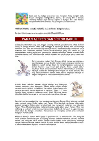 Sejak saat itu, ketiga anak-anak babi menjalani hidup dengan baik,
dengan mengelola lading-ladang mereka. Si sulung dan si tengah
sekarang menjadi rajin bekerja seperti si bungsu. Ibu babi merasa
bahagia melihat anak-anaknya hidup dengan rukun dan damai.
HIKMAH :Jika kita bersatu, maka kita akan terhindar dari perpecahan.
Sumber : http://www.e-smartschool.com/cra/002/CRA0020006.asp
PAMAN ALFRED DAN 3 EKOR RAKUN
Di sebuah peternakan yang luas, tinggal seorang peternak yang bernama Alfred. Ia lebih
sering di panggil Paman Alfred oleh tetangga di sekitarnya. Setiap hari pekerjaannya
memerah susu sapi dan memberi sapi-sapinya makan, membabat rumput-rumputan untuk
makanan sapi, kemudian memberi makan ternak-ternaknya yang lain. Selain itu juga
membersihkan ladang jagung dan gandumnya. Setelah semuanya selesai, Paman Alfred
berkeliling ladang dan peternakannya, melihat apakah ada pagar-pagar yang rusak atau
tidak.
Sore menjelang malam hari, Paman Alfred merasa punggungnya
sakit dan pegal semua. Setelah makan malam, ia segera tidur karena
badannya sudah sangat lelah. Ia menghempaskan badannya di
tempat tidurnya yang besar dan empuk. "Saya sangat lelah,"
keluhnya. Tidak lama kemudian, Paman Alfred tertidur. Di tengah
tidurnya, ia tiba-tiba terbangun mendengar ada suara sesuatu dari
atap loteng rumahnya. Paman Alfred merasa terganggu tidurnya. Ia
segera mengenakan sendal dan mengambil senter.
Paman Alfred berjalan menaiki tangga menuju atap lotengnya.
Setelah membuka pintu lotengnya, paman Alfred sangat terkejut
sampai hampir terjatuh ke belakang. Ia melihat 3 ekor rakun yang
sedang bernyanyi. Karena kesalnya, ia berteriak, "Diam..!", 3 rakun
tersebut tetap bernyanyi, walaupun sudah diusir. Akhirnya, paman
Alfred kembali ke kamarnya. Ia mencoba untuk melanjutkan tidurnya.
Esok harinya, ia mengalami hal yang sama dengan kemarin. Paman Alfred akhirnya membeli
racun pengusir rakun. Ketika malam hari, Paman Alfred kembali mendengar rakun-rakun
tersebut bernyanyi. Rakun-rakun tersebut tidak mau menyentuh makanan yang diberikan
Paman Alfred. Mereka tahu kalau makanan tersebut sudah diberi racun. Paman Alfred naik
ke loteng. Ia berteriak-teriak menyuruh rakun-rakun itu berhenti menyanyi. Ia juga melempar
rakun-rakun itu dengan sendalnya. Rakun-rakun itu mengelak sambil terus bernyanyi
mengejek Paman Alfred.
Keesokan harinya. Paman Alfred pergi ke perpustakaan. Ia mencari buku cara mengusir
rakun. Setelah hampir satu jam, buku yang dicarinya berhasil ditemukan. Di buku tersebut
tertulis cara mengusir rakun adalah dengan membunyikan suara yang bising, misalnya
dengan radio dan lainnya. Setelah sampai di rumah, Paman Alfred menyiapkan radio tuanya.
Ia memasukkan kaset lagu rock ke dalam radiotapenya.
 
