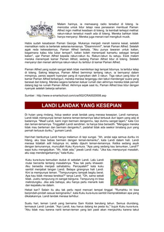 Malam harinya, ia memasang radio tersebut di loteng. Ia
mencoba untuk tidur tetapi rasa penasaran membuat Paman
Alfred ingin melihat keadaan di loteng. Ia kembali terkejut melihat
rakun-rakun tersebut masih ada di loteng. Mereka bahkan tidak
hanya menyanyi. Mereka juga menari-nari mengikuti musik.
Habis sudah kesabaran Paman George. Mukanya menjadi merah karena kesal, setelah
mematikan radio ia berteriak sekeras-kerasnya. "Diaammmm!", teriak Paman Alfred. Setelah
agak reda kekesalannya, Paman Alfred berkata, "Aku punya tawaran untuk kalian,
bagaimana kalau kita tukar tempat?, kalian boleh menempati kamarku sebagai tempat
kalian", ujar Paman Alfred kepada rakun-rakun itu. Rakun-rakun itu setuju. Esok malam
mereka menempati kamar Paman Alfred, sedang Paman Alfred tidur di loteng. Setelah
menyanyi dan menari akhirnya rakun-rakun itu tertidur di kamar Paman Alfred.
Paman Alfred yang sudah sangat lelah tidak memikirkan lagi tempat tidurnya. Ia tertidur lelap
di loteng. Saking lelapnya, Paman Alfred bermimpi tentang rakun, ia bernyanyi dalam
mimpinya, persis seperti nyanyian yang di nyanyikan oleh 3 rakun. Tiga rakun yang tidur di
kamar Paman Alfred terbangun, mereka merasa terganggu dan takut mendengar suara yang
berasal dari loteng. Mereka segera berlarian keluar rumah dan akhirnya mereka tidak pernah
datang lagi ke rumah Paman Alfred. Akhirnya sejak saat itu, Paman Alfred bisa tidur dengan
nyenyak setelah bekerja seharian.
Sumber : http://www.e-smartschool.com/cra/002/CRA0020008.asp
LANDI LANDAK YANG KESEPIAN
Di hutan yang rindang, hidup seekor anak landak yang merasa kesepian. Landi namanya.
Landi tidak mempunyai teman karena teman-temannya takut tertusuk duri tajam yang ada di
badannya. "Maaf Landi, kami ingin bermain denganmu, tapi durimu sangat tajam," kata Cici
dan teman-temannya. Tinggallah Landi sendirian. Ia hanya bisa bersedih. "Mengapa mereka
tidak mau berteman dan bermain denganku?, padahal tidak ada seekor binatang pun yang
pernah tertusuk duriku," gumam Landi.
Hari-hari berikutnya Landi hanya melamun di tepi sungai. "Ah, andai saja semua duriku ini
hilang, aku bisa bebas bermain dengan teman-temanku", kata Landi dalam hati. Landi
merasa tidaklah adil hidupnya ini, selalu dijauhi teman-temannya. Ketika sedang asyik
dengan lamunannya, muncullah Kuku Kura-kura. "Apa yang sedang kau lamunkan, Landi?"
sapa kuku mengejutkan. "Ah, tidak ada," jawab Landi malu. "Jika kau mempunyai masalah,
aku siap mendengarkannya," kata Kuku.
Kuku kura-kura kemudian duduk di sebelah Landi. Lalu Landi
mulai bercerita tentang masalahnya. "Kau tak perlu khawatir.
Aku bersedia menjadi sahabatmu. Percayalah!" kata kuku
sambil menjabat tangan Landi. Betapa girangnya hati Landi.
Kini ia mempunyai teman. "Tempurungmu tampak begitu berat.
Apa kau tidak merasa tersiksa?" tanya Landi. "Oh, sama sekali
tidak. Justru tempurung ini sangat berguna. Tempurung ini bisa
melindungiku. Jika ada bahaya, aku hanya perlu menarik kaki
dan kepalaku ke dalam.
Hebat kan? Selain itu aku tak perlu repot mencari tempat tinggal. "Rumahku ini bisa
berpindah-pindah sesuai keinginanku", kata Kuku kura-kura sambil mempraktekkan apa yang
dikatakannya. Landi landak merasa terhibur.
Suatu hari, teman Landi yang bernama Sam Kodok berulang tahun. Semua diundang,
termasuk Landi Landak. "Ayo Landi, kau harus datang ke pesta itu," bujuk Kuku kura-kura.
"Aku tidak mau karena nanti teman-teman yang lain pasti akan menjauhiku karena takut
 