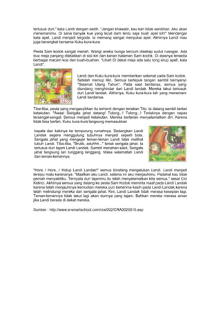 tertusuk duri," kata Landi dengan sedih. "Jangan khawatir, kau kan tidak sendirian. Aku akan
menemanimu. Di sana banyak kue yang lezat dam tentu saja buah apel loh!" Mendengar
kata apel, Landi menjadi tergoda. Ia memang sangat menyukai apel. Akhirnya Landi mau
juga berangkat bersama Kuku kura-kura.
Pesta Sam kodok sangat meriah. Wangi aneka bunga tercium disetiap sudut ruangan. Ada
dua meja panjang diletakkan di sisi kiri dan kanan halaman Sam kodok. Di atasnya tersedia
berbagai macam kue dan buah-buahan. "Lihat! Di dekat meja ada satu tong sirup apel!, kata
Landi".
Landi dan Kuku kura-kura memberikan selamat pada Sam kodok.
Setelah meniup lilin. Semua bertepuk tangan sambil bernyanyi
"Selamat Ulang Tahun". Pada saat berdansa, semua yang
diundang menghindar dari Landi landak. Mereka takut tertusuk
duri Landi landak. Akhirnya, Kuku kura-kura lah yang menemani
Landi berdansa.
Tiba-tiba, pesta yang mengasyikkan itu terhenti dengan teriakan Tito. Ia datang sambil berlari
ketakutan. "Awas! Serigala jahat datang! Tolong...! Tolong...! Teriaknya dengan napas
tersengal-sengal. Semua menjadi ketakutan. Mereka berlarian menyelamatkan diri. Karena
tidak bisa berlari, Kuku kura-kura langsung memasukkan
kepala dan kakinya ke tempurung rumahnya. Sedangkan Landi
Landak segera menggulung tubuhnya menjadi seperti bola.
Serigala jahat yang mengejar teman-teman Landi tidak melihat
tubuh Landi. Tiba-tiba, "Brukk, aduhhh..." teriak serigala jahat. Ia
tertusuk duri tajam Landi Landak. Sambil menahan sakit, Serigala
jahat langsung lari tunggang langgang. Maka selamatlah Landi
dan teman-temannya.
"Hore..! Hore...! Hidup Landi Landak!" semua binatang mengelukan Landi. Landi menjadi
tersipu malu karenanya. "Maafkan aku Landi, selama ini aku menjauhimu. Padahal kau tidak
pernah menyakitiku. Ternyata duri tajammu itu telah menyelamatkan kita semua," sesal Cici
Kelinci. Akhirnya semua yang datang ke pesta Sam Kodok meminta maaf pada Landi Landak
karena telah menjauhinya kemudian mereka pun berterima kasih pada Landi Landak karena
telah melindungi mereka dari serigala jahat. Kini, Landi Landak tidak merasa kesepian lagi.
Teman-temannya tidak takut lagi akan durinya yang tajam. Bahkan mereka merasa aman
jika Landi berada di dekat mereka.
Sumber : http://www.e-smartschool.com/cra/002/CRA0020010.asp
 