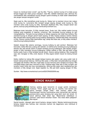 hewan itu membuat kotor rumah", ujar Ibu Mia. "Tapi bu, kasihan kucing ini! ia tidak punya
tempat tinggal dan tidak punya orangtua", kata Mia. Setelah beberapa saat, akhirnya Ibu
membolehkan Mia memelihara kucing dengan syarat binatang itu tidak boleh ditelantarkan
dan jangan sampai mengotori rumah.
Sejak saat itu, Mia memelihara anak kucing itu. Setiap hari ia memberi minum dan makan
anak kucing itu. Lama-lama Mia menjadi sangat sayang dengan anak kucing itu. Mia
memberi nama anak kucing itu Kitty. Semenjak dipelihara Mia, Kitty menjadi bersih dan
gemuk, bulunya yang berbelang tiga membuatnya tambah lucu.
Beberapa bulan kemudian, Si Kitty menjadi besar. Suatu hari, Mia melihat seekor burung
kutilang yang tergeletak di halaman rumahnya. Mia mendekati burung kutilang itu dan
mengangkatnya. Ternyata burung kutilang itu terluka sayapnya dan tidak bisa terbang. Mia
merawat burung itu dengan penuh kasih sayang. Si Kitty merasa cemburu karena merasa
Mia menjadi lebih sayang pada burung kutilang daripadanya. Padahal Mia tetap menyayangi
si Kitty. Karena merasa tidak diperhatikan lagi, setiap Mia tidak ada, si Kitty selalu menakut-
nakuti burung kutilang tersebut.
Setelah dirawat Mia selama seminggu, burung kutilang itu jadi sembuh. Beberapa hari
kemudian, ketika Mia baru pulang dari sekolah, ia melihat pintu kandang burung kutilangnya
terbuka dan ada bercak darah di bawah kandang burung kutilangnya. Mia berpikir jangan-
jangan si Kitty memakan burung Kutilangnya. Ketika melihat si Kitty, Mia jadi lebih curiga
karena pada mulut si Kitty terdapat bercak darah. Karena saking kesalnya, Mia mengambil
sapu dan mengejar si Kitty untuk dipukul. Si Kitty segera berlari masuk ke kolong tempat
tidur.
Ketika melihat ke kolong Mia sangat terkejut karena ada seekor ular yang sudah mati di
bawah kolong tempat tidurnya. Akhirnya Mia sadar, si Kitty telah menyelamatkannya dengan
menggigit ular tersebut. Mia baru ingat kalau ia lupa menutup pintu sangkar burungnya. Mia
menyesal ketika ingat akan memukul si Kitty. Padahal kalau tidak ada si Kitty mungkin ular
tersebut masih hidup dan bisa mencelakainya. Akhirnya Mia sadar akan kesalahannya dan
memeluk si Kitty dengan erat. Sejak kejadian itu, Mia jadi lebih sayang dengan Si Kitty.
Sumber : http://www.e-smartschool.com/cra/002/CRA0020009.asp
BENDE WASIAT
Harimau sedang asyik bercermin di sungai sambil membasuh
mukanya. "Hmm, gagah juga aku ini, tubuhku kuat berotot dan
warna lorengku sangat indah," kata harimau dalam hati.
Kesombongan harimau membuatnya suka memerintah dan berbuat
semena-mena pada binatang lain yang lebih kecil dan lemah. Si
kancil akhirnya tidak tahan lagi. "Benar-benar keterlaluan si
harimau!" kata Kancil menahan marah. "Dia mesti diberi pelajaran!
Biar kapok!
Sambil berpikir, ditengah jalan kancil bertemu dengan kelinci. Mereka berbincang-bincang
tentang tingkah laku harimau dan mencoba mencari ide bagaimana cara membuat si
harimau kapok.
 